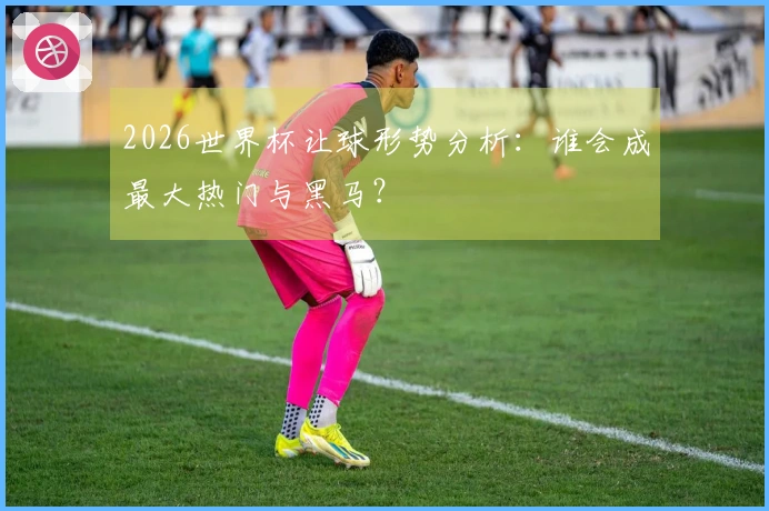 2026世界杯让球形势分析：谁会成最大热门与黑马？