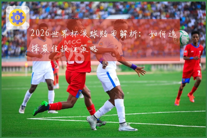 2026世界杯滚球赔率解析：如何选择最佳投注策略