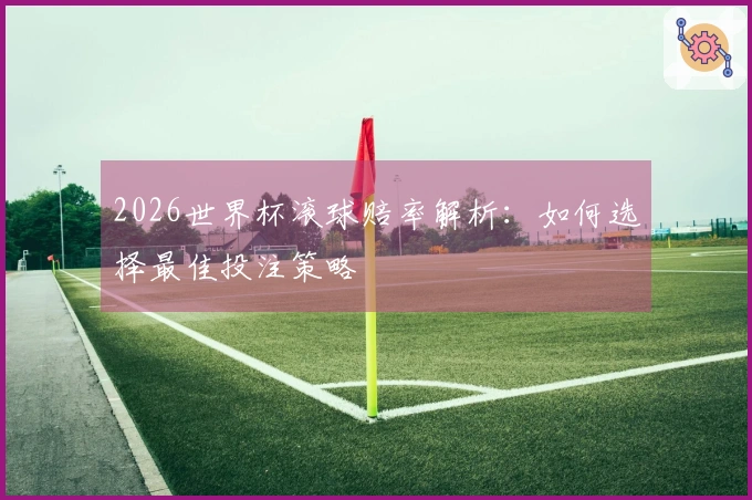2026世界杯滚球赔率解析：如何选择最佳投注策略
